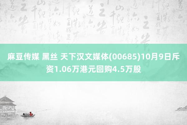 麻豆传媒 黑丝 天下汉文媒体(00685)10月9日斥资1.06万港元回购4.5万股