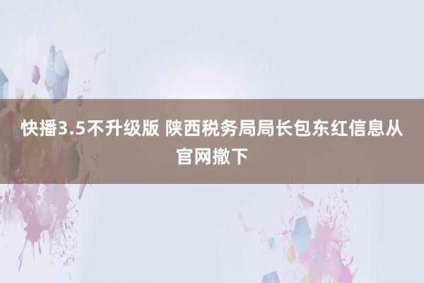 快播3.5不升级版 陕西税务局局长包东红信息从官网撤下