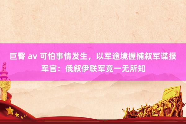 巨臀 av 可怕事情发生，以军逾境握捕叙军谍报军官：俄叙伊联军竟一无所知