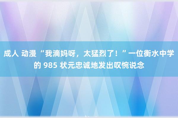 成人 动漫 “我滴妈呀，太猛烈了！”一位衡水中学的 985 状元忠诚地发出叹惋说念