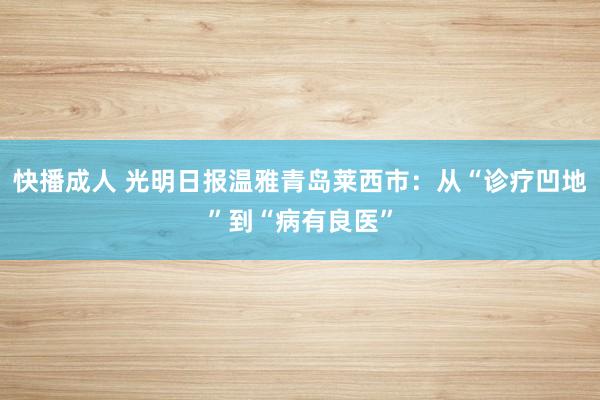 快播成人 光明日报温雅青岛莱西市：从“诊疗凹地”到“病有良医”