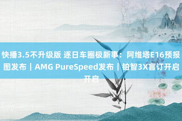 快播3.5不升级版 逐日车圈极新事：阿维塔E16预报图发布｜AMG PureSpeed发布｜铂智3X盲订开启