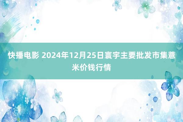 快播电影 2024年12月25日寰宇主要批发市集薏米价钱行情