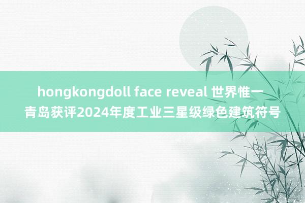 hongkongdoll face reveal 世界惟一 青岛获评2024年度工业三星级绿色建筑符号