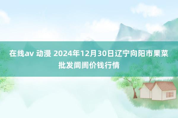 在线av 动漫 2024年12月30日辽宁向阳市果菜批发阛阓价钱行情