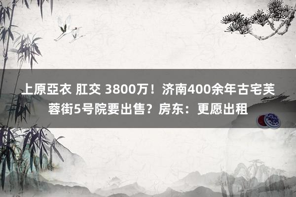 上原亞衣 肛交 3800万！济南400余年古宅芙蓉街5号院要出售？房东：更愿出租