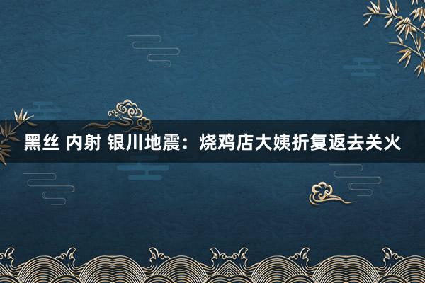 黑丝 内射 银川地震：烧鸡店大姨折复返去关火