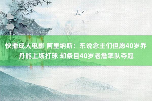 快播成人电影 阿里纳斯：东说念主们但愿40岁乔丹能上场打球 却条目40岁老詹率队夺冠