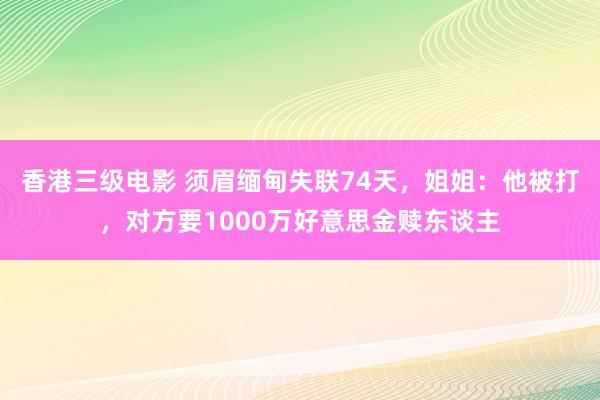 香港三级电影 须眉缅甸失联74天，姐姐：他被打，对方要1000万好意思金赎东谈主