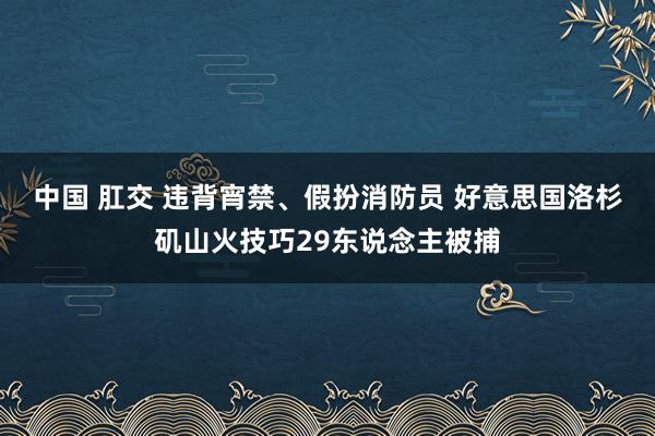 中国 肛交 违背宵禁、假扮消防员 好意思国洛杉矶山火技巧29东说念主被捕