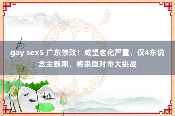 gay sex5 广东惨败！威望老化严重，仅4东说念主到期，将来面对重大挑战