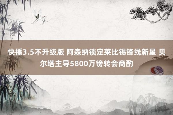 快播3.5不升级版 阿森纳锁定莱比锡锋线新星 贝尔塔主导5800万镑转会商酌