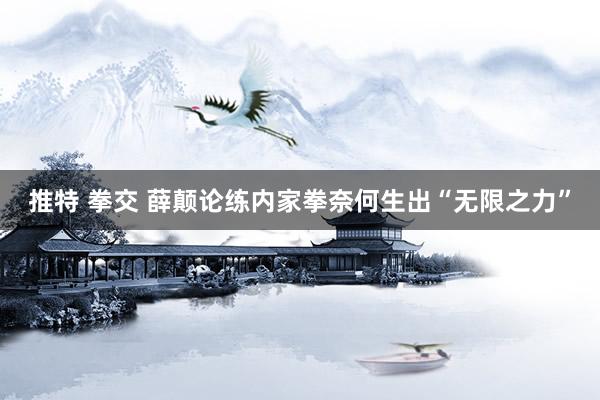 推特 拳交 薛颠论练内家拳奈何生出“无限之力”