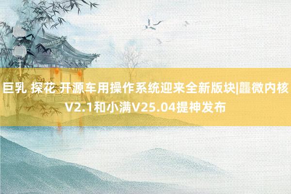 巨乳 探花 开源车用操作系统迎来全新版块|龘微内核V2.1和小满V25.04提神发布