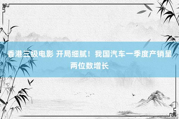 香港三级电影 开局细腻！我国汽车一季度产销呈两位数增长